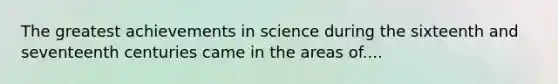 The greatest achievements in science during the sixteenth and seventeenth centuries came in the areas of....