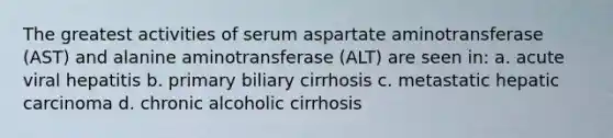 The greatest activities of serum aspartate aminotransferase (AST) and alanine aminotransferase (ALT) are seen in: a. acute viral hepatitis b. primary biliary cirrhosis c. metastatic hepatic carcinoma d. chronic alcoholic cirrhosis