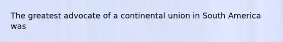 The greatest advocate of a continental union in South America was