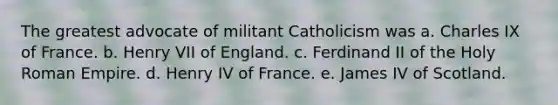 The greatest advocate of militant Catholicism was a. Charles IX of France. b. Henry VII of England. c. Ferdinand II of the Holy Roman Empire. d. Henry IV of France. e. James IV of Scotland.