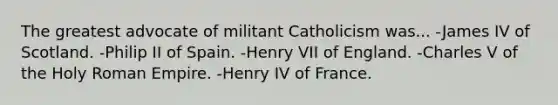 The greatest advocate of militant Catholicism was... -James IV of Scotland. -Philip II of Spain. -Henry VII of England. -Charles V of the Holy Roman Empire. -Henry IV of France.