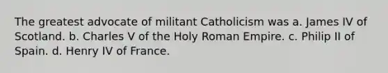 The greatest advocate of militant Catholicism was a. James IV of Scotland. b. Charles V of the Holy Roman Empire. c. Philip II of Spain. d. Henry IV of France.