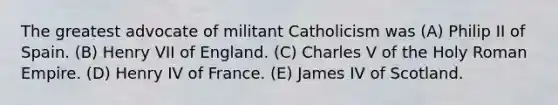 The greatest advocate of militant Catholicism was (A) Philip II of Spain. (B) Henry VII of England. (C) Charles V of the Holy Roman Empire. (D) Henry IV of France. (E) James IV of Scotland.