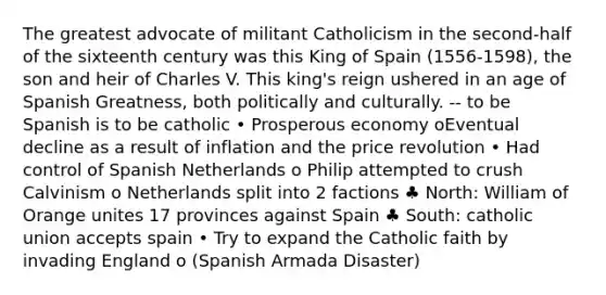 The greatest advocate of militant Catholicism in the second-half of the sixteenth century was this King of Spain (1556-1598), the son and heir of Charles V. This king's reign ushered in an age of Spanish Greatness, both politically and culturally. -- to be Spanish is to be catholic • Prosperous economy oEventual decline as a result of inflation and the price revolution • Had control of Spanish Netherlands o Philip attempted to crush Calvinism o Netherlands split into 2 factions ♣ North: William of Orange unites 17 provinces against Spain ♣ South: catholic union accepts spain • Try to expand the Catholic faith by invading England o (Spanish Armada Disaster)