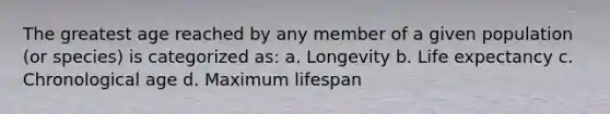 The greatest age reached by any member of a given population (or species) is categorized as: a. Longevity b. Life expectancy c. Chronological age d. Maximum lifespan