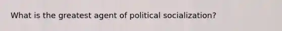 What is the greatest agent of political socialization?