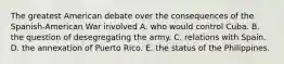 The greatest American debate over the consequences of the Spanish-American War involved A. who would control Cuba. B. the question of desegregating the army. C. relations with Spain. D. the annexation of Puerto Rico. E. the status of the Philippines.