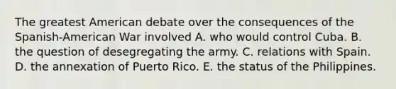 The greatest American debate over the consequences of the Spanish-American War involved A. who would control Cuba. B. the question of desegregating the army. C. relations with Spain. D. the annexation of Puerto Rico. E. the status of the Philippines.