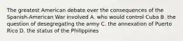 The greatest American debate over the consequences of the Spanish-American War involved A. who would control Cuba B. the question of desegregating the army C. the annexation of Puerto Rico D. the status of the Philippines