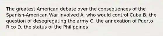 The greatest American debate over the consequences of the Spanish-American War involved A. who would control Cuba B. the question of desegregating the army C. the annexation of Puerto Rico D. the status of the Philippines