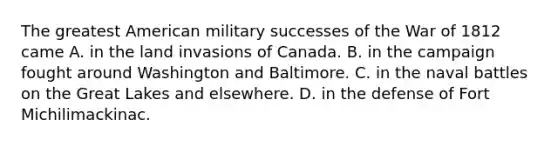 The greatest American military successes of the War of 1812 came A. in the land invasions of Canada. B. in the campaign fought around Washington and Baltimore. C. in the naval battles on the Great Lakes and elsewhere. D. in the defense of Fort Michilimackinac.