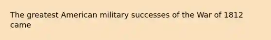 The greatest American military successes of the War of 1812 came