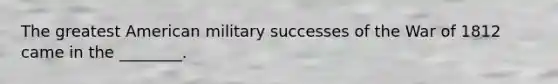 The greatest American military successes of the War of 1812 came in the ________.