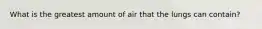 What is the greatest amount of air that the lungs can contain?