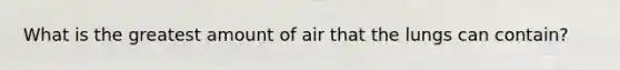 What is the greatest amount of air that the lungs can contain?