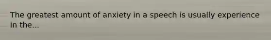 The greatest amount of anxiety in a speech is usually experience in the...