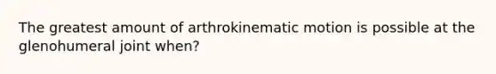 The greatest amount of arthrokinematic motion is possible at the glenohumeral joint when?