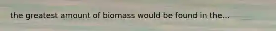 the greatest amount of biomass would be found in the...