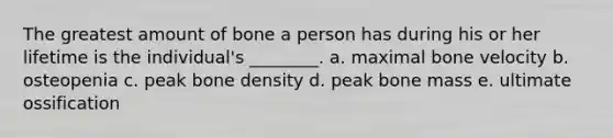 The greatest amount of bone a person has during his or her lifetime is the individual's ________. a. maximal bone velocity b. osteopenia c. peak bone density d. peak bone mass e. ultimate ossification