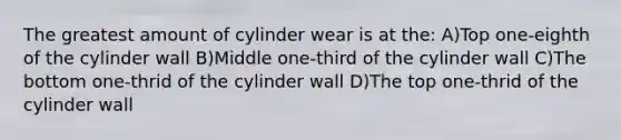 The greatest amount of cylinder wear is at the: A)Top one-eighth of the cylinder wall B)Middle one-third of the cylinder wall C)The bottom one-thrid of the cylinder wall D)The top one-thrid of the cylinder wall