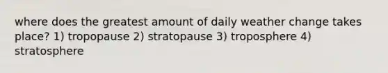 where does the greatest amount of daily weather change takes place? 1) tropopause 2) stratopause 3) troposphere 4) stratosphere