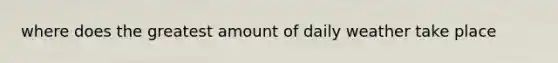 where does the greatest amount of daily weather take place