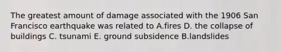 The greatest amount of damage associated with the 1906 San Francisco earthquake was related to A.fires D. the collapse of buildings C. tsunami E. ground subsidence B.landslides