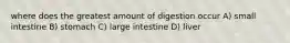 where does the greatest amount of digestion occur A) small intestine B) stomach C) large intestine D) liver