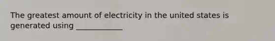 The greatest amount of electricity in the united states is generated using ____________