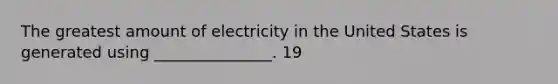 The greatest amount of electricity in the United States is generated using _______________. 19