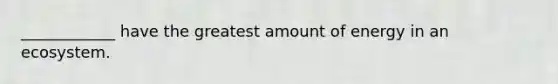 ____________ have the greatest amount of energy in an ecosystem.