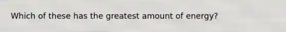 Which of these has the greatest amount of energy?