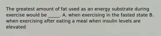 The greatest amount of fat used as an energy substrate during exercise would be _____. A. when exercising in the fasted state B. when exercising after eating a meal when insulin levels are elevated