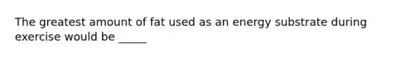 The greatest amount of fat used as an energy substrate during exercise would be _____