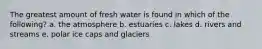 The greatest amount of fresh water is found in which of the following? a. the atmosphere b. estuaries c. lakes d. rivers and streams e. polar ice caps and glaciers