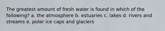 The greatest amount of fresh water is found in which of the following? a. the atmosphere b. estuaries c. lakes d. rivers and streams e. polar ice caps and glaciers