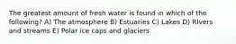 The greatest amount of fresh water is found in which of the following? A) The atmosphere B) Estuaries C) Lakes D) RIvers and streams E) Polar ice caps and glaciers