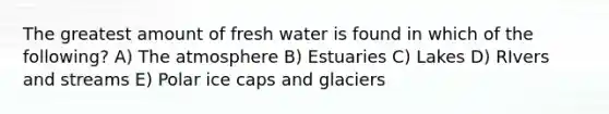 The greatest amount of fresh water is found in which of the following? A) The atmosphere B) Estuaries C) Lakes D) RIvers and streams E) Polar ice caps and glaciers