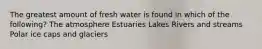 The greatest amount of fresh water is found in which of the following? The atmosphere Estuaries Lakes Rivers and streams Polar ice caps and glaciers