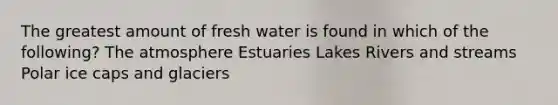 The greatest amount of fresh water is found in which of the following? The atmosphere Estuaries Lakes Rivers and streams Polar ice caps and glaciers