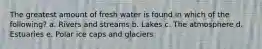 The greatest amount of fresh water is found in which of the following? a. Rivers and streams b. Lakes c. The atmosphere d. Estuaries e. Polar ice caps and glaciers