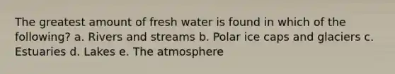 The greatest amount of fresh water is found in which of the following? a. Rivers and streams b. Polar ice caps and glaciers c. Estuaries d. Lakes e. The atmosphere