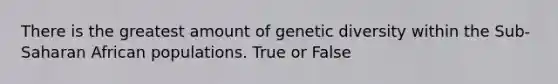 There is the greatest amount of genetic diversity within the Sub-Saharan African populations. True or False