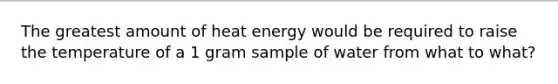 The greatest amount of heat energy would be required to raise the temperature of a 1 gram sample of water from what to what?