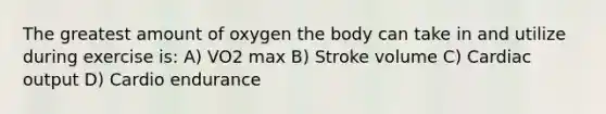 The greatest amount of oxygen the body can take in and utilize during exercise is: A) VO2 max B) Stroke volume C) Cardiac output D) Cardio endurance