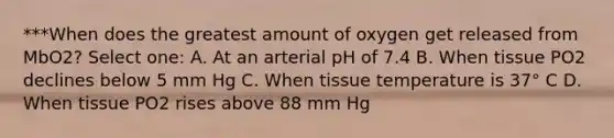 ***When does the greatest amount of oxygen get released from MbO2? Select one: A. At an arterial pH of 7.4 B. When tissue PO2 declines below 5 mm Hg C. When tissue temperature is 37° C D. When tissue PO2 rises above 88 mm Hg