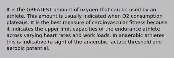 It is the GREATEST amount of oxygen that can be used by an athlete. This amount is usually indicated when O2 consumption plateaus. It is the best measure of cardiovascular fitness because it indicates the upper limit capacities of the endurance athlete across varying heart rates and work loads. In anaerobic athletes this is indicative (a sign) of the anaerobic lactate threshold and aerobic potential.