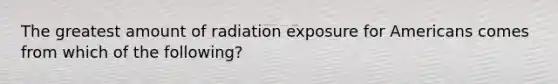 The greatest amount of radiation exposure for Americans comes from which of the following?