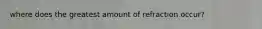 where does the greatest amount of refraction occur?