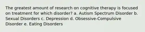 The greatest amount of research on cognitive therapy is focused on treatment for which disorder? a. Autism Spectrum Disorder b. Sexual Disorders c. Depression d. Obsessive-Compulsive Disorder e. Eating Disorders